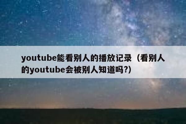 youtube能看别人的播放记录（看别人的youtube会被别人知道吗?） 第1张