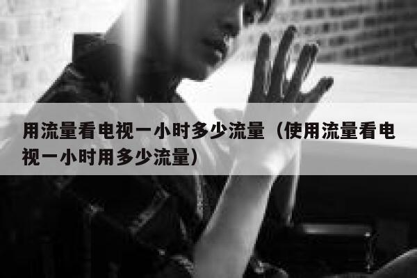 用流量看电视一小时多少流量（使用流量看电视一小时用多少流量） 第1张
