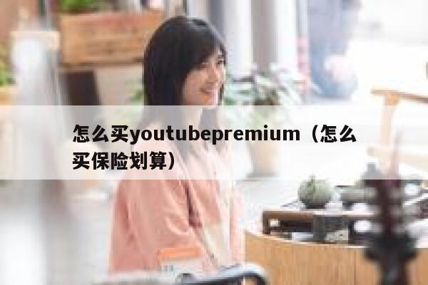 怎么买youtubepremium（怎么买保险划算） 第1张