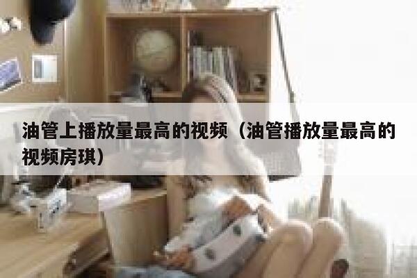 油管上播放量最高的视频（油管播放量最高的视频房琪） 第1张