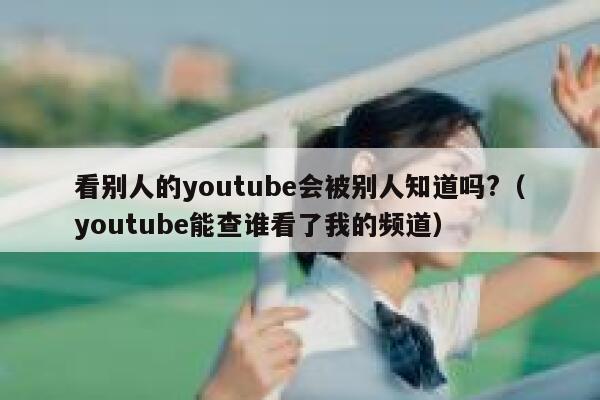 看别人的youtube会被别人知道吗?（youtube能查谁看了我的频道） 第1张