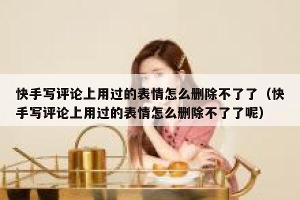 快手写评论上用过的表情怎么删除不了了（快手写评论上用过的表情怎么删除不了了呢） 第1张