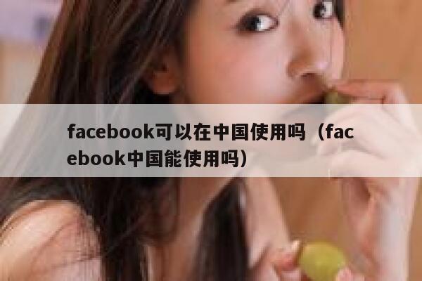 facebook可以在中国使用吗（facebook中国能使用吗） 第1张
