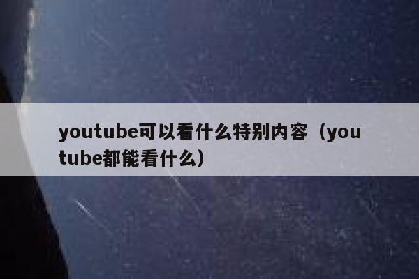 youtube可以看什么特别内容（youtube都能看什么） 第1张