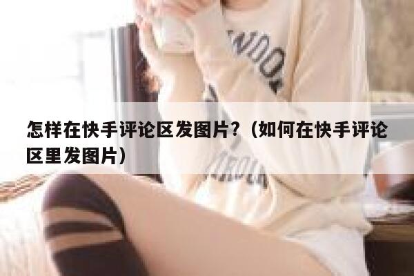怎样在快手评论区发图片?（如何在快手评论区里发图片） 第1张