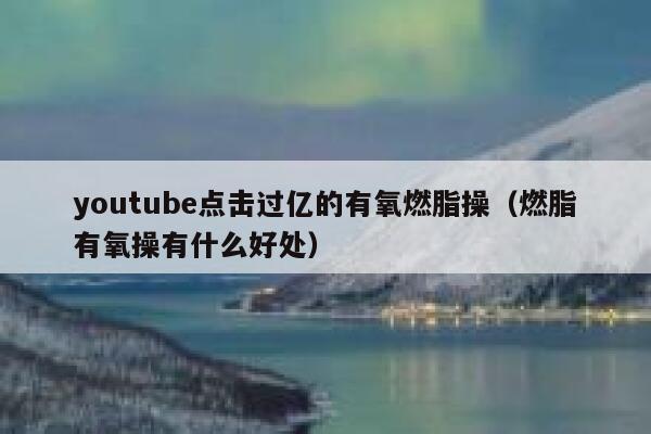 youtube点击过亿的有氧燃脂操(燃脂有氧操有什么好处) 第1张 youtube点击过亿的有氧燃脂操(燃脂有氧操有什么好处) 第1张