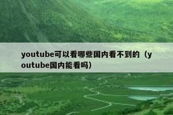 youtube可以看哪些国内看不到的（youtube国内能看吗） 第1张