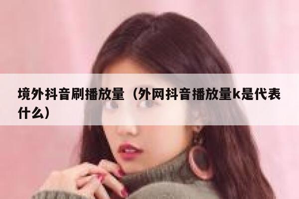 境外抖音刷播放量（外网抖音播放量k是代表什么） 第1张