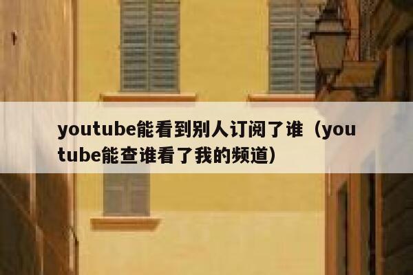 youtube能看到别人订阅了谁（youtube能查谁看了我的频道） 第1张