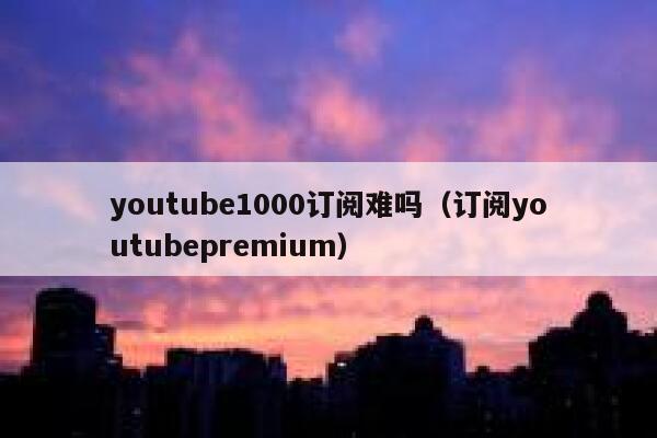 youtube1000订阅难吗（订阅youtubepremium） 第1张