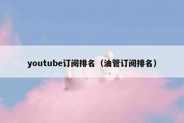 youtube订阅排名(油管订阅排名) 第1张 youtube订阅排名(油管订阅排名) 第1张