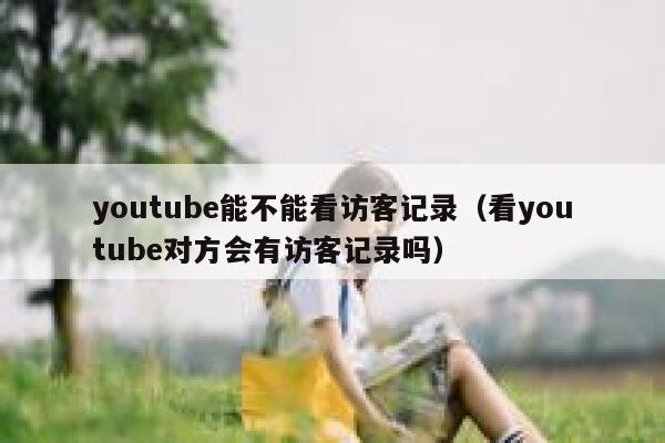 youtube能不能看访客记录（看youtube对方会有访客记录吗） 第1张