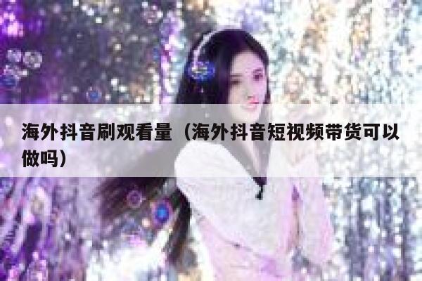海外抖音刷观看量（海外抖音短视频带货可以做吗） 第1张