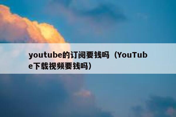 youtube的订阅要钱吗（YouTube下载视频要钱吗） 第1张