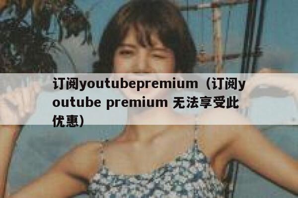 订阅youtubepremium（订阅youtube premium 无法享受此优惠） 第1张
