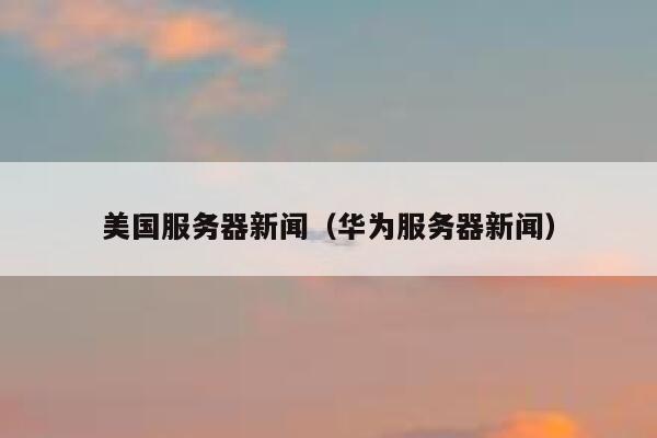 美国服务器新闻（华为服务器新闻） 第1张