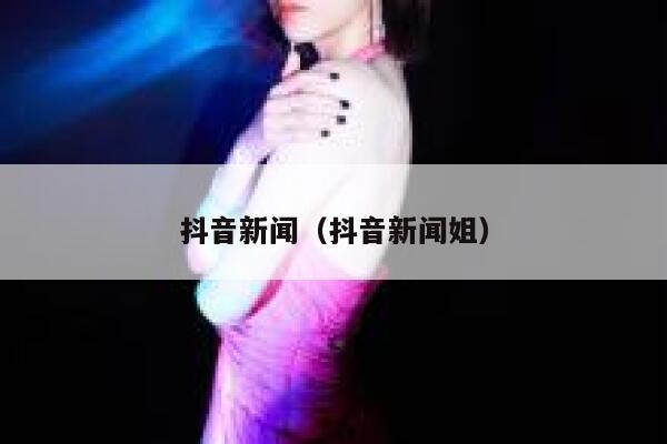 抖音新闻（抖音新闻姐） 第1张