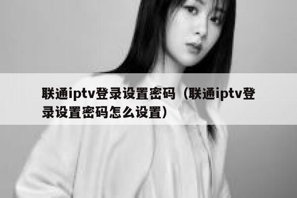 联通iptv登录设置密码（联通iptv登录设置密码怎么设置） 第1张
