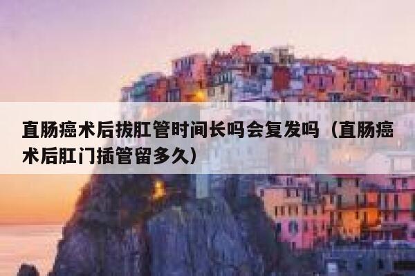 直肠癌术后拔肛管时间长吗会复发吗（直肠癌术后肛门插管留多久） 第1张