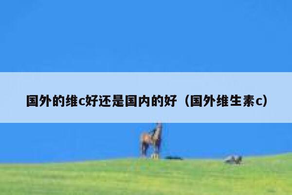 国外的维c好还是国内的好（国外维生素c） 第1张