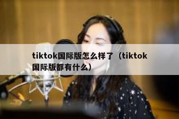 tiktok国际版怎么样了（tiktok国际版都有什么） 第1张