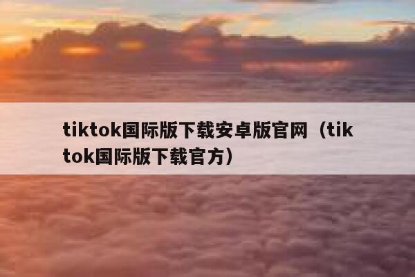 tiktok国际版下载安卓版官网（tiktok国际版下载官方） 第1张
