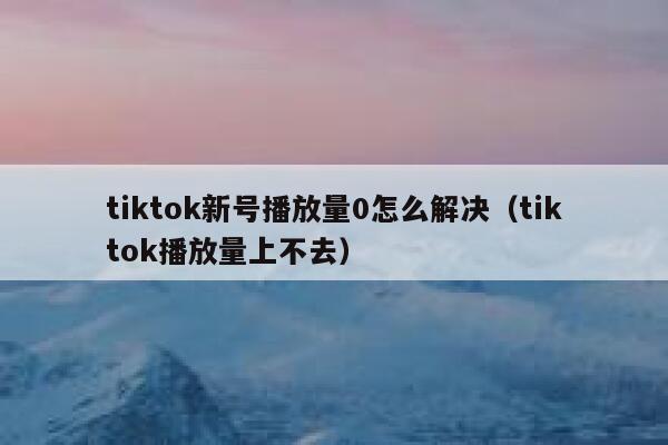 tiktok新号播放量0怎么解决（tiktok播放量上不去） 第1张