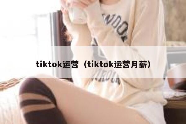 tiktok运营（tiktok运营月薪） 第1张