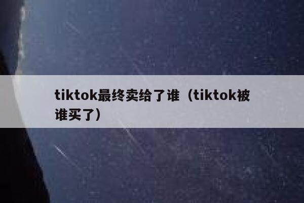 tiktok最终卖给了谁（tiktok被谁买了） 第1张