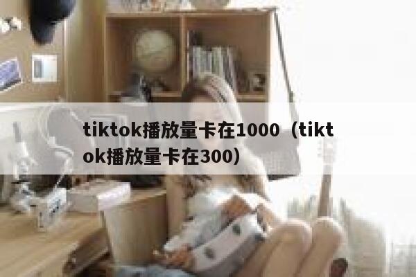 tiktok播放量卡在1000（tiktok播放量卡在300） 第1张