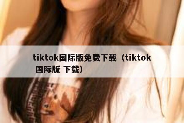 tiktok国际版免费下载（tiktok 国际版 下载） 第1张