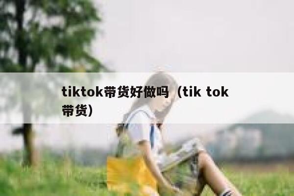 tiktok带货好做吗（tik tok 带货） 第1张