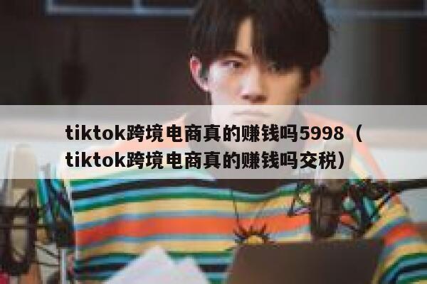 tiktok跨境电商真的赚钱吗5998（tiktok跨境电商真的赚钱吗交税） 第1张