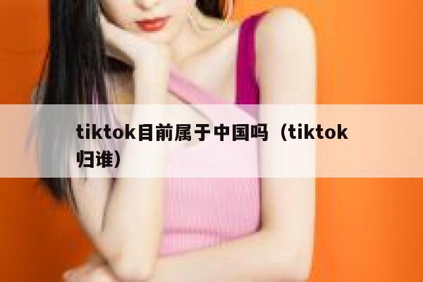 tiktok目前属于中国吗（tiktok归谁） 第1张