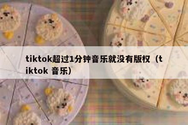 tiktok超过1分钟音乐就没有版权（tiktok 音乐） 第1张