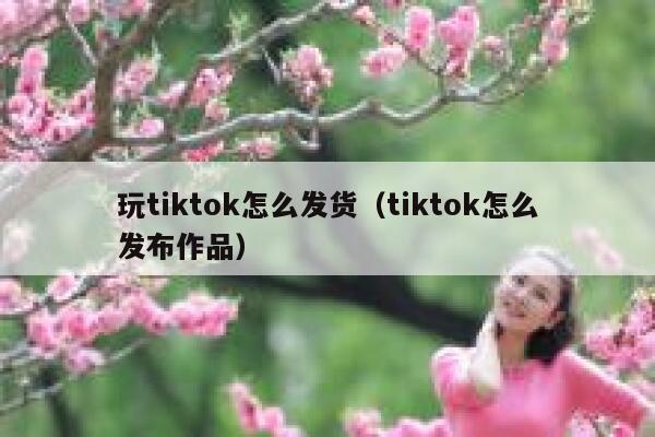 玩tiktok怎么发货（tiktok怎么发布作品） 第1张
