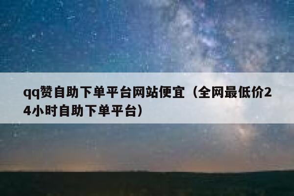 qq赞自助下单平台网站便宜（全网最低价24小时自助下单平台） 第1张