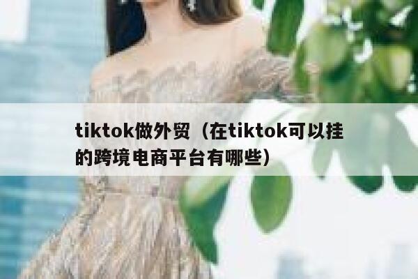 tiktok做外贸（在tiktok可以挂的跨境电商平台有哪些） 第1张