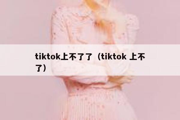 tiktok上不了了（tiktok 上不了） 第1张