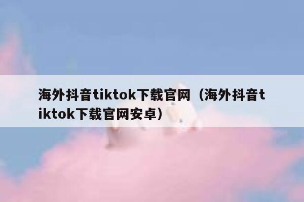 海外抖音tiktok下载官网（海外抖音tiktok下载官网安卓） 第1张