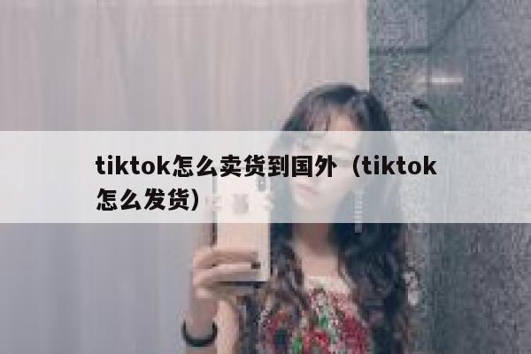 tiktok怎么卖货到国外（tiktok怎么发货） 第1张
