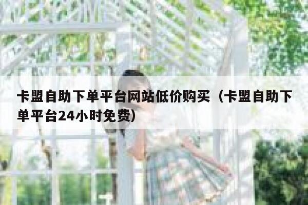 卡盟自助下单平台网站低价购买（卡盟自助下单平台24小时免费） 第1张