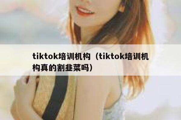 tiktok培训机构（tiktok培训机构真的割韭菜吗） 第1张
