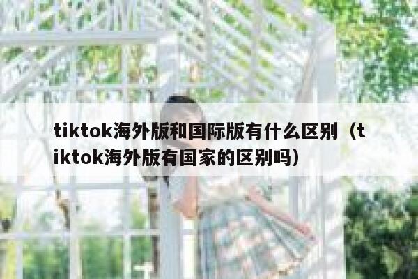 tiktok海外版和国际版有什么区别（tiktok海外版有国家的区别吗） 第1张
