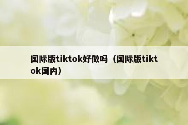 国际版tiktok好做吗（国际版tiktok国内） 第1张