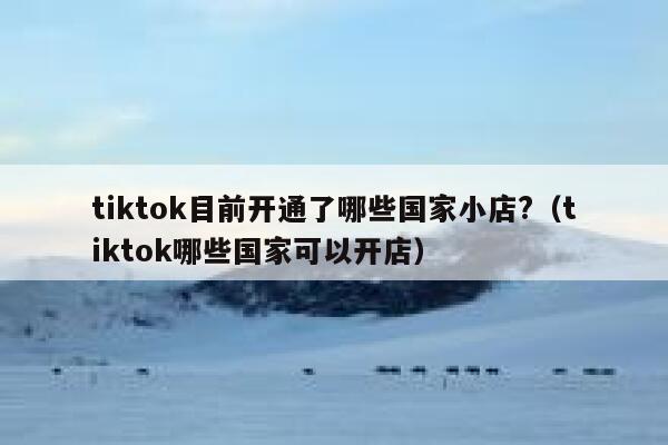 tiktok目前开通了哪些国家小店?（tiktok哪些国家可以开店） 第1张