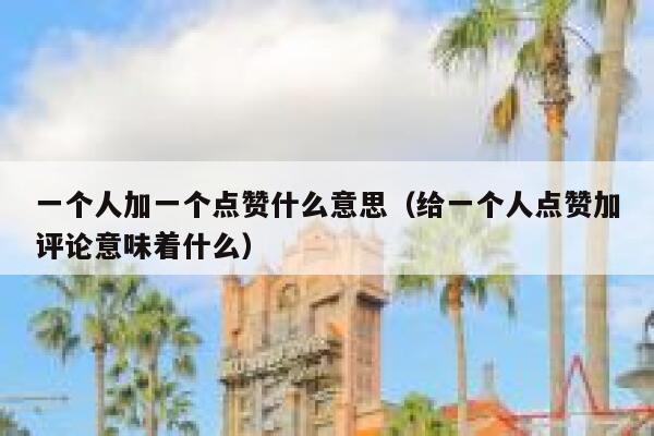 一个人加一个点赞什么意思（给一个人点赞加评论意味着什么） 第1张