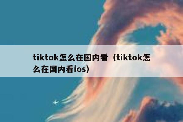 tiktok怎么在国内看（tiktok怎么在国内看ios） 第1张