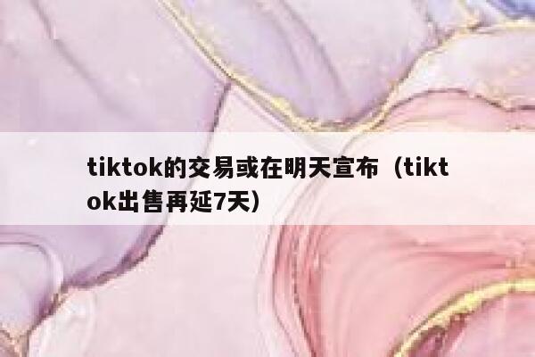 tiktok的交易或在明天宣布（tiktok出售再延7天） 第1张