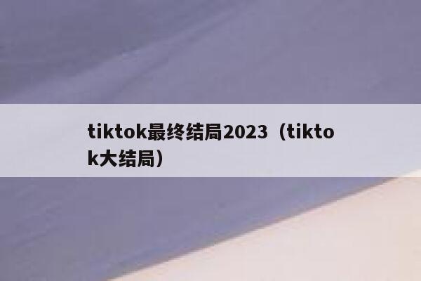 tiktok最终结局2023（tiktok大结局） 第1张